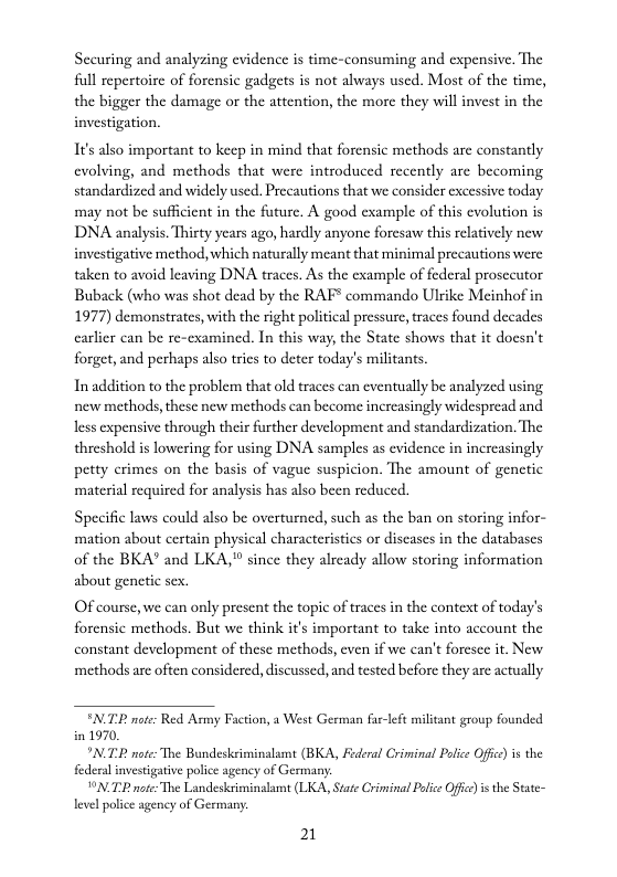 Securing and analyzing evidence is time-consuming and expensive. The full repertoire of forensic gadgets is not always used. Most of the time, the bigger the damage or the attention, the more they will invest in the investigation.  It’s also important to keep in mind that forensic methods are constantly cvolving, and methods that were introduced recently are becoming standardized and widely used. Precautions that we consider excessive today may not be sufficient in the future. A good cxample of this cvolution is DNA analysis. Thirty years ago, hardly anyone foresaw this relatively new investigative method, which naturally meant that minimal precautions were taken to avoid leaving DNA traces. As the example of federal prosecutor Buback (who was shot dead by the RAF commando Ulrike Meinhof in 1977) demonstrates, with the right political pressure, traces found decades carlicr can be re-cxamined. In this way, the State shows that it docsn’t forget, and perhaps also trics to deter today’s militants  In addition to the problem that old traces can eventually be analyzed using. new methods,these new methods can become increasingly widespread and less expensive through their further development and standardization. The threshold is lowering for sing DNA samples as evidence in increasingly petty crimes on the basis of vague suspicion. The amount of genetic material required for analysis has also been reduced.  Specific laws could also be overturncd, such as the ban on storing infor- mation about certain physical characteristis or discases in the databascs of the BKA” and LKA, since they alrcady allow storing information about genctic sex.  OF course, we can only present the topic of traces in the context of today’s forensic methods. But we think it’s important to take into account the constant development of these methods, even if we can’t foresce it. New methods are often considered, discussed, and tested before they are actually  NP note: Red Asmy Faction, a West German far-left militant group founded in 1970.  "N note: The Bundeskeiminalamt (BKA, Federal Criminal Poice Offc) s the federa investigative police agency of Germany:  VN TP ot The Landesksiminalamt (LKA, State Criminal Police Ofc) i the State- level police agency of Germany.  21 
